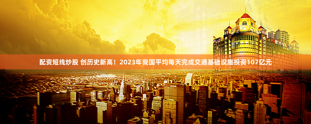 配资短线炒股 创历史新高！2023年我国平均每天完成交通基础设施投资107亿元